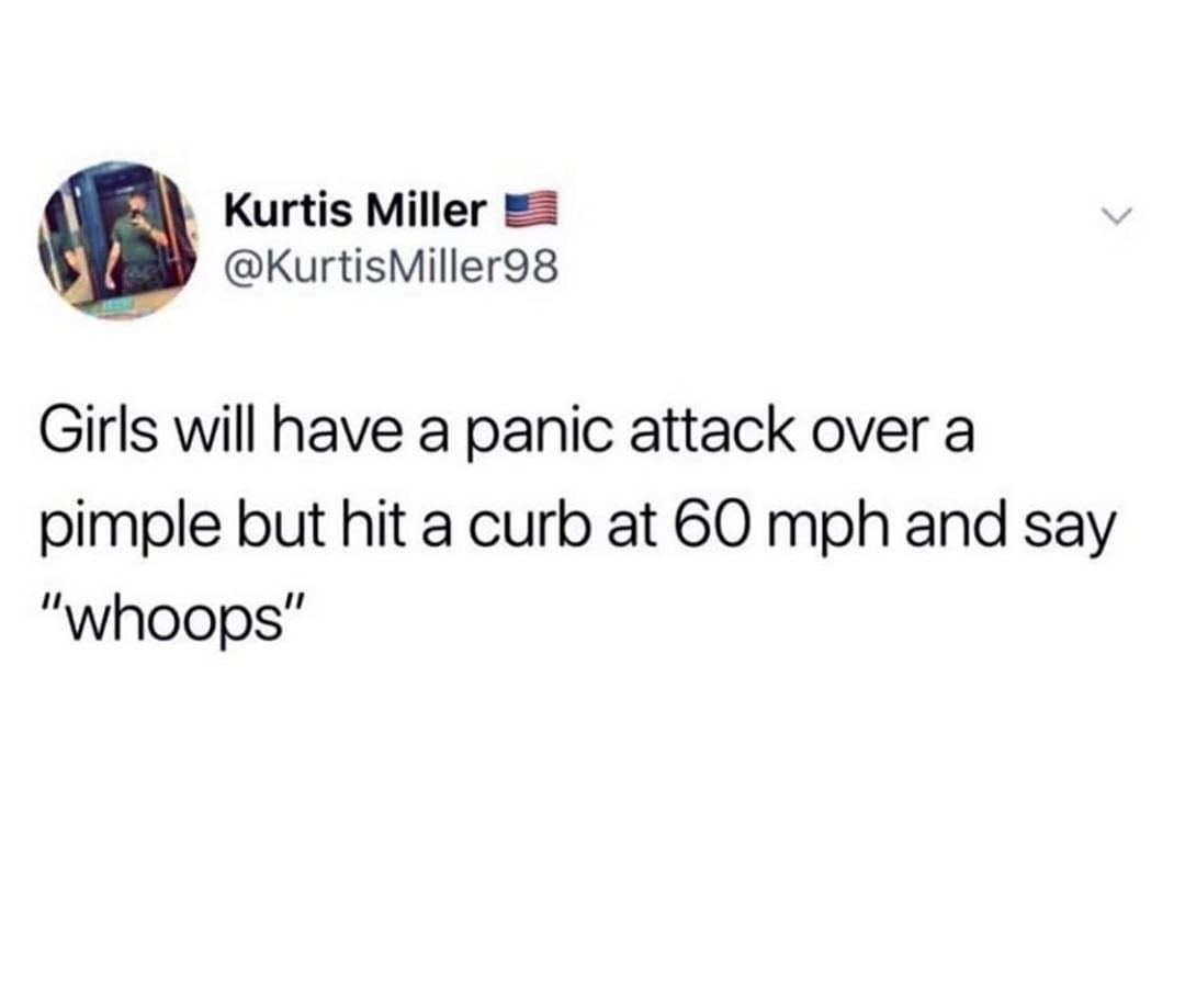 Kurtis Miller KurtisMiller98 Girls will have a panic attack over a pimple but hit a curb at 60 mph and say whoops