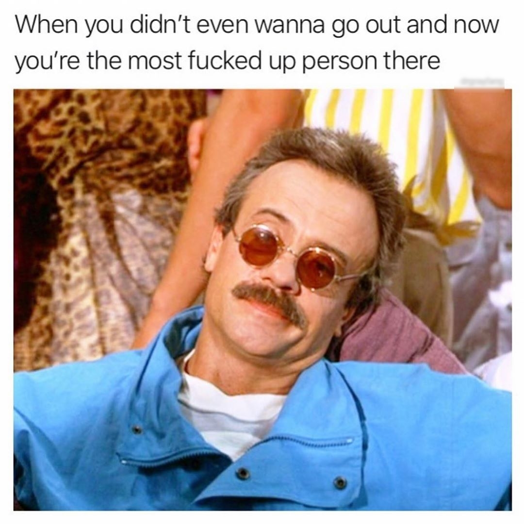 When you didnt even wanna go out and now youre the most fucked up person there