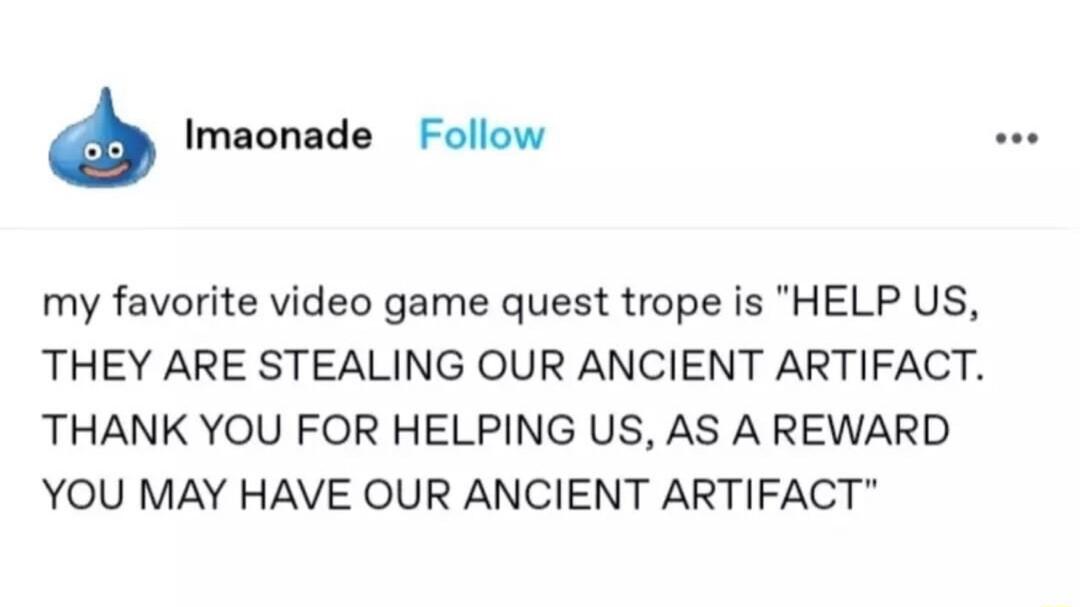 Imaonade Follow my favorite video game quest trope is HELP US THEY ARE STEALING OUR ANCIENT ARTIFACT THANK YOU FOR HELPING US AS A REWARD YOU MAY HAVE OUR ANCIENT ARTIFACT