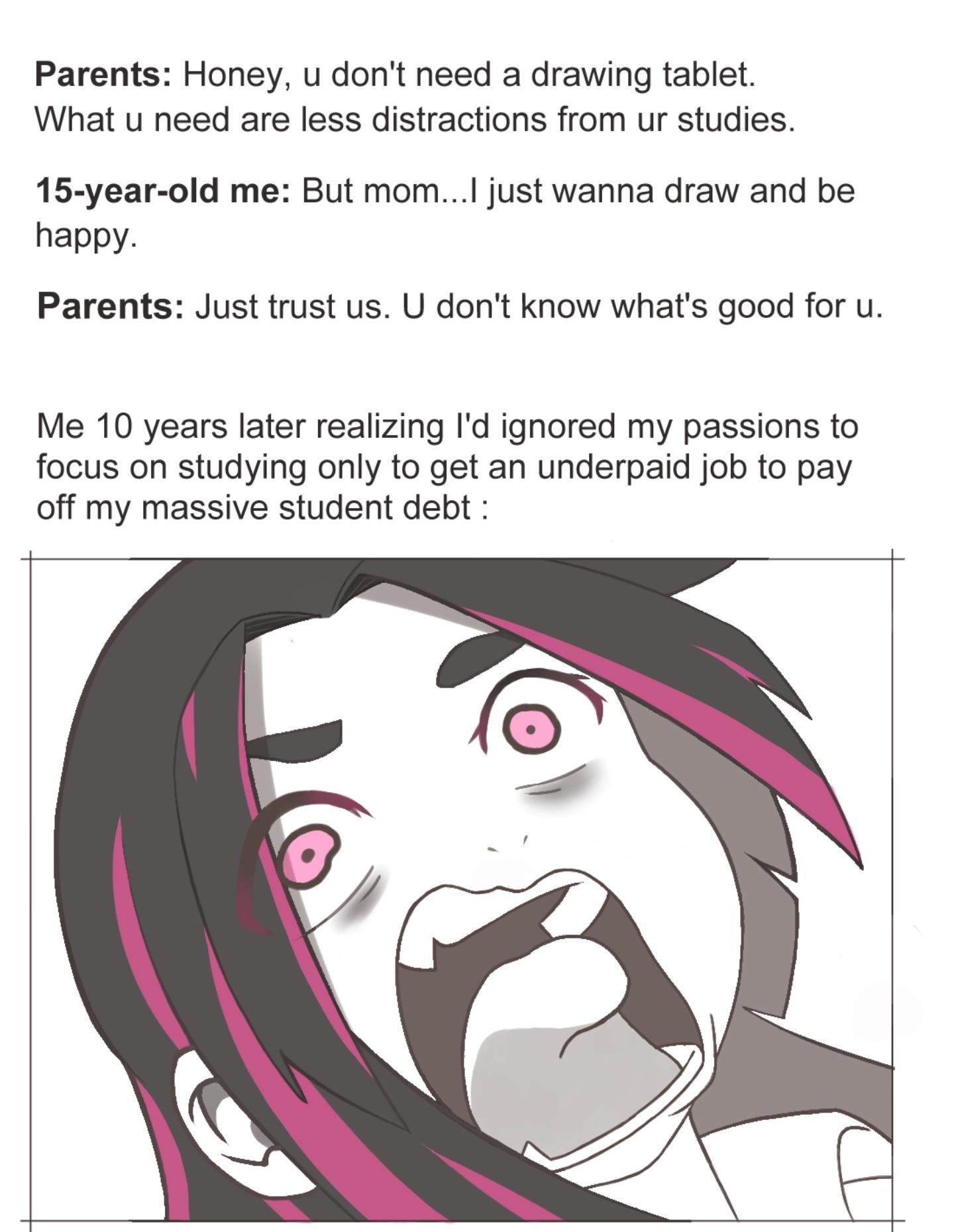 Parents Honey u dont need a drawing tablet What u need are less distractions from ur studies 15 year old me But mom just wanna draw and be happy Parents Just trust us U dont know whats good for u Me 10 years later realizing Id ignored my passions to focus on studying only to get an underpaid job to pay off my massive student debt