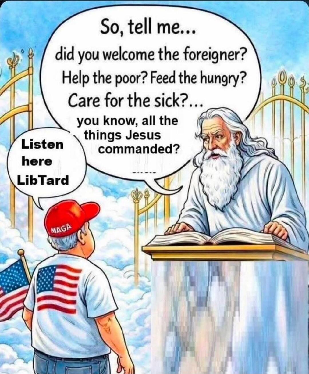 So, tell me... did you welcome the foreigner? Help the poor? Feed the hungry? Care for the sick?... you know, all the things Jesus commanded? Listen here LibTard