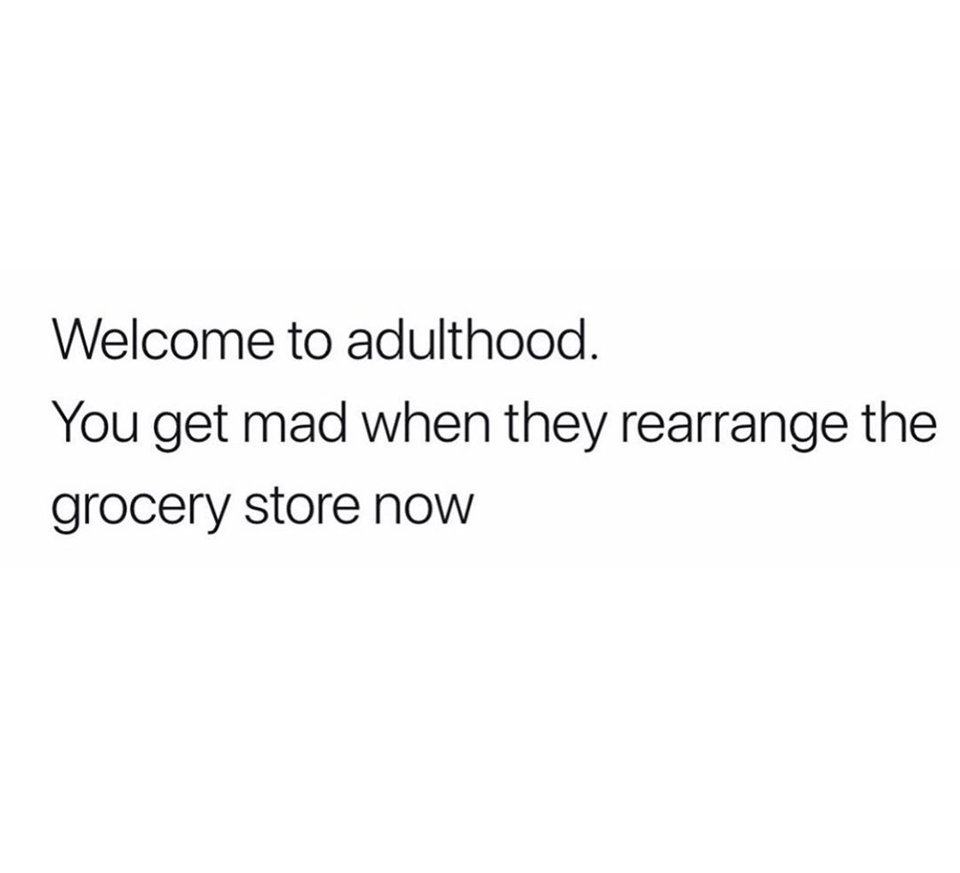 Welcome to adulthood You get mad when they rearrange the grocery store now