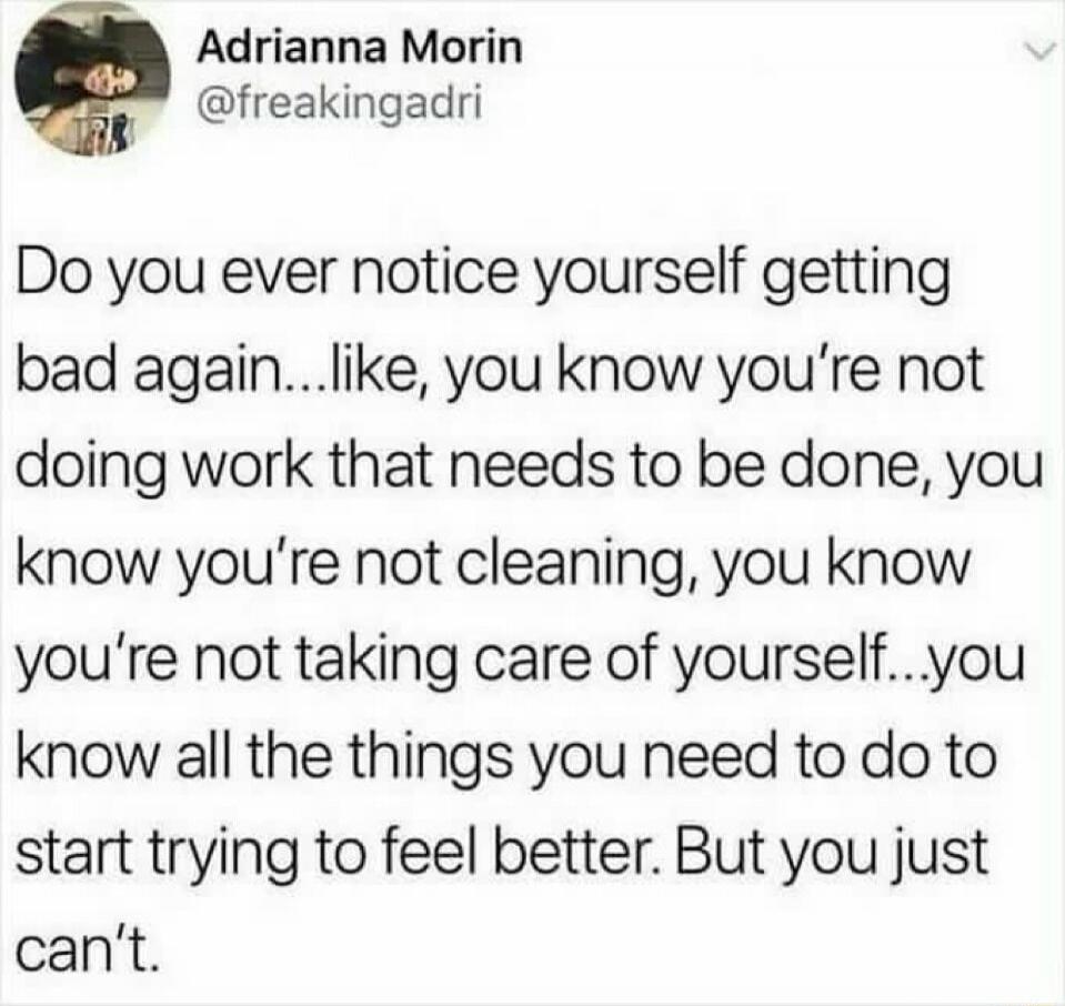 Adrianna Morin @freakingadri Do you ever notice yourself getting bad again...like, you know you're not doing work that needs to be done, you know you're not cleaning, you know you're not taking care of yourself...you know all the things you need to do to start trying to feel better. But you just can't.