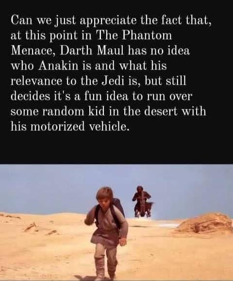 Can we just appreciate the fact that at this point in The Phantom Menace Darth Maul has no idea who Anakin is and what his relevance to the Jedi is but still decides its a fun idea to run over some random kid in the desert with his motorized vehicle