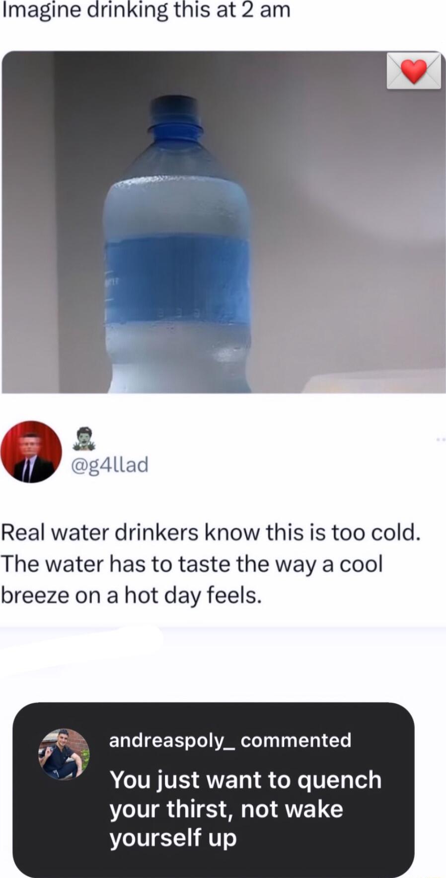 Imagine drinking this at 2 am g4llad Real water drinkers know this is too cold The water has to taste the way a cool breeze on a hot day feels ELT IR AR R G ACUNVS RNET S NGV e your thirst not wake yourself up