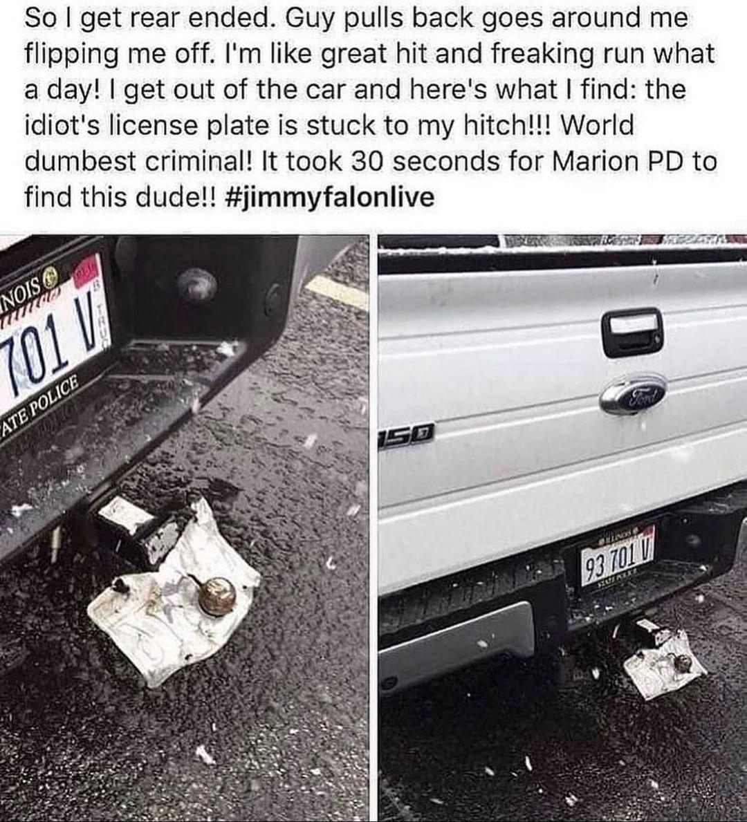 So get rear ended Guy pulls back goes around me flipping me off Im like great hit and freaking run what a day get out of the car and heres what find the icliots license plate is stuck to my hitch World dumbest criminal It took 30 seconds for Marion PD to find this dude jimmyfalonlive