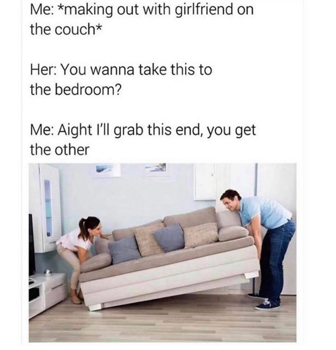 Me making out with girlfriend on the couch Her You wanna take this to the bedroom Me Aight Ill grab this end you get the other