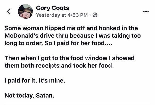 Cory Coots Yesterday at 453 PM Q Some woman flipped me off and honked in the McDonalds drive thru because was taking too long to order So paid for her food Then when got to the food window showed them both receipts and took her food paid for it Its mine Not today Satan