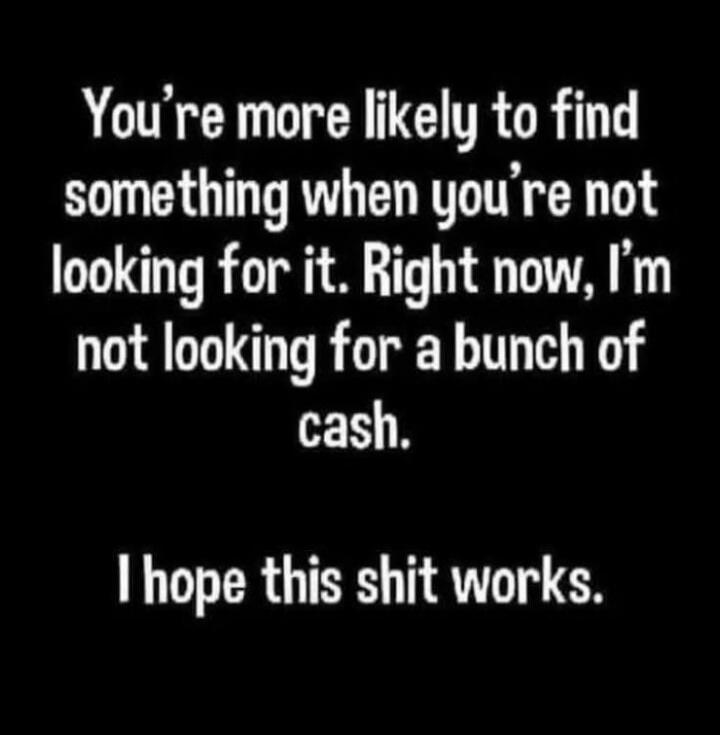 You're more likely to find something when you're not looking for it. Right now, I'm not looking for a bunch of cash. I hope this shit works.