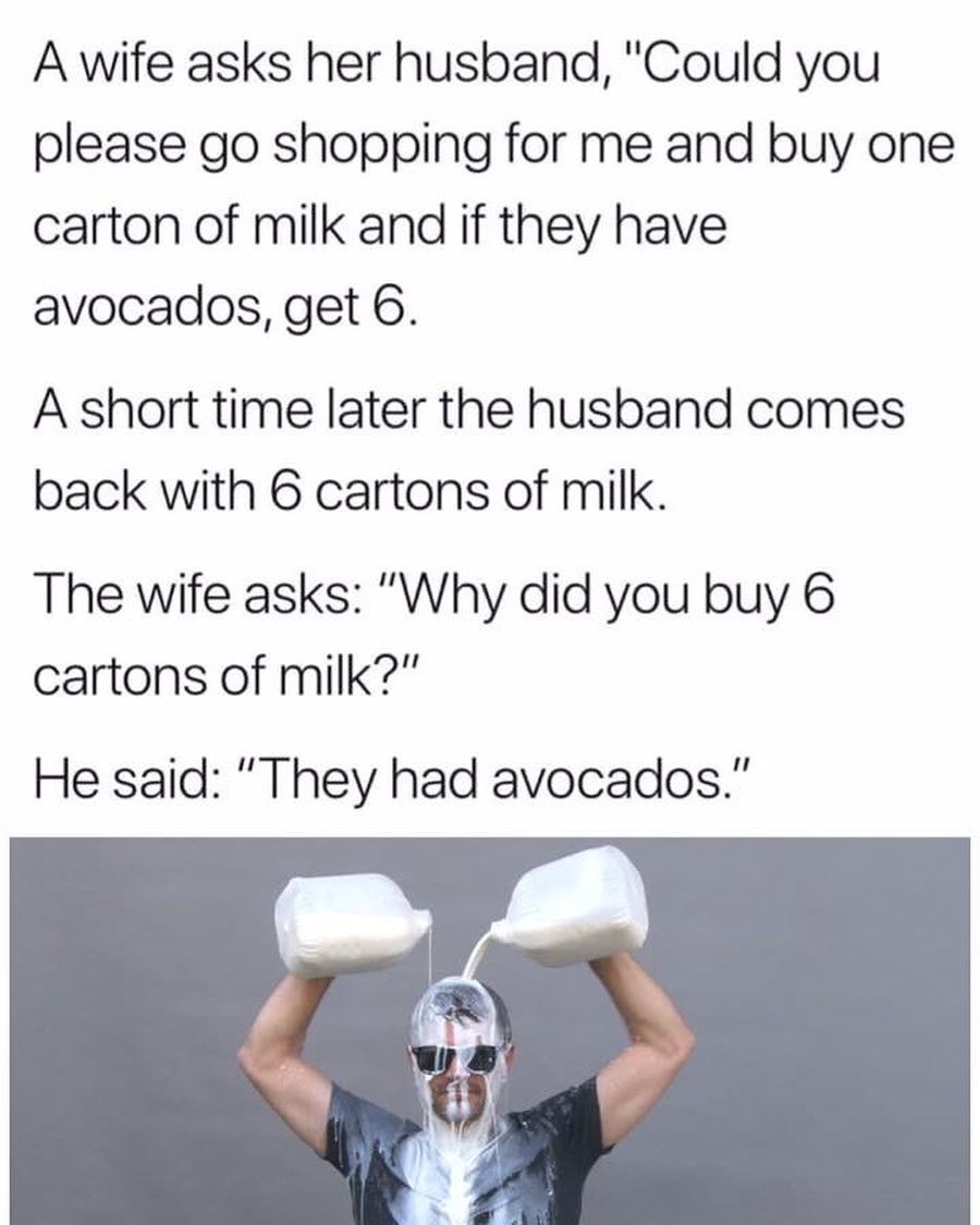 A wife asks her husband Could you please go shopping for me and buy one carton of milk and if they have avocados get 6 A short time later the husband comes back with 6 cartons of milk The wife asks Why did you buy 6 cartons of milk He said They had avocados