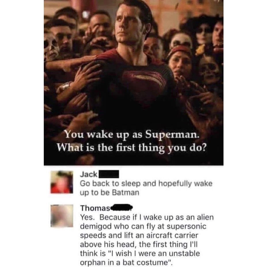 You wake up as Superman What is the first thing you do Jack I Go back to sleep and hopefully wake up to be Batman Thomasillly Yes Because if wake up as an alien demigod who can fly at supersonic speeds and lift an aircraft carrier above his head the first thing Ill think is I wish were an unstable orphan in a bat costume