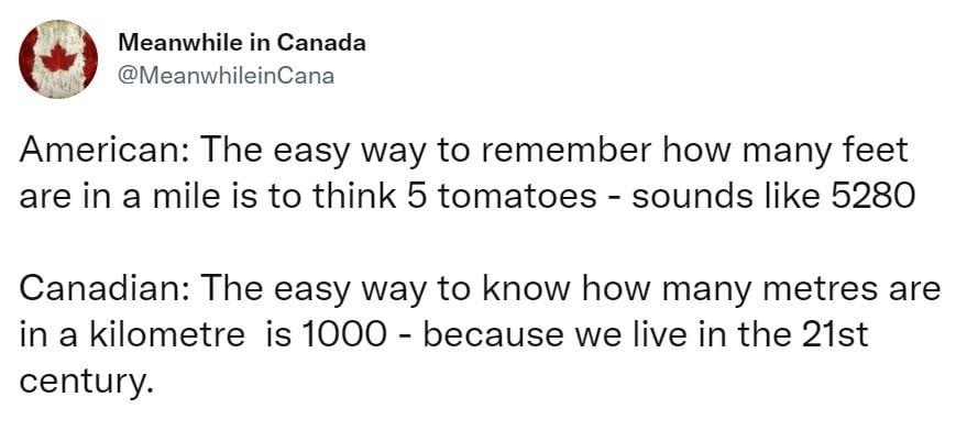 pr k Meanwhile in Canada g MeanwhileinCana American The easy way to remember how many feet are in a mile is to think 5 tomatoes sounds like 5280 Canadian The easy way to know how many metres are in a kilometre is 1000 because we live in the 21st century