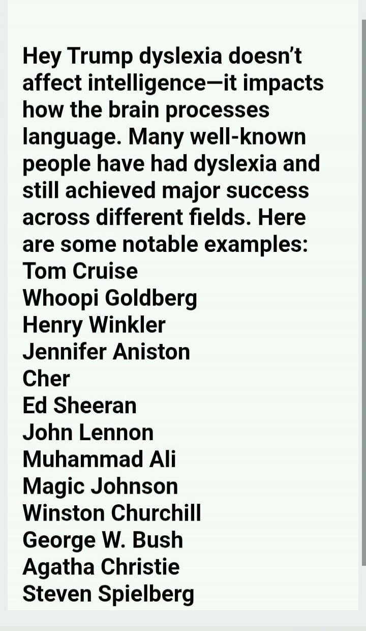 Hey Trump dyslexia doesn't affect intelligence—it impacts how the brain processes language. Many well-known people have had dyslexia and still achieved major success across different fields. Here are some notable examples: Tom Cruise, Whoopi Goldberg, Henry Winkler, Jennifer Aniston, Cher, Ed Sheeran, John Lennon, Muhammad Ali, Magic Johnson, Winst