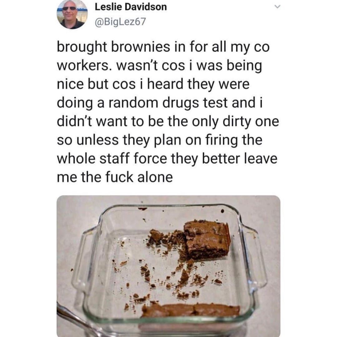 Leslie Davidson BigLez67 brought brownies in for all my co workers wasnt cos i was being nice but cos i heard they were doing a random drugs test and i didnt want to be the only dirty one so unless they plan on firing the whole staff force they better leave me the fuck alone