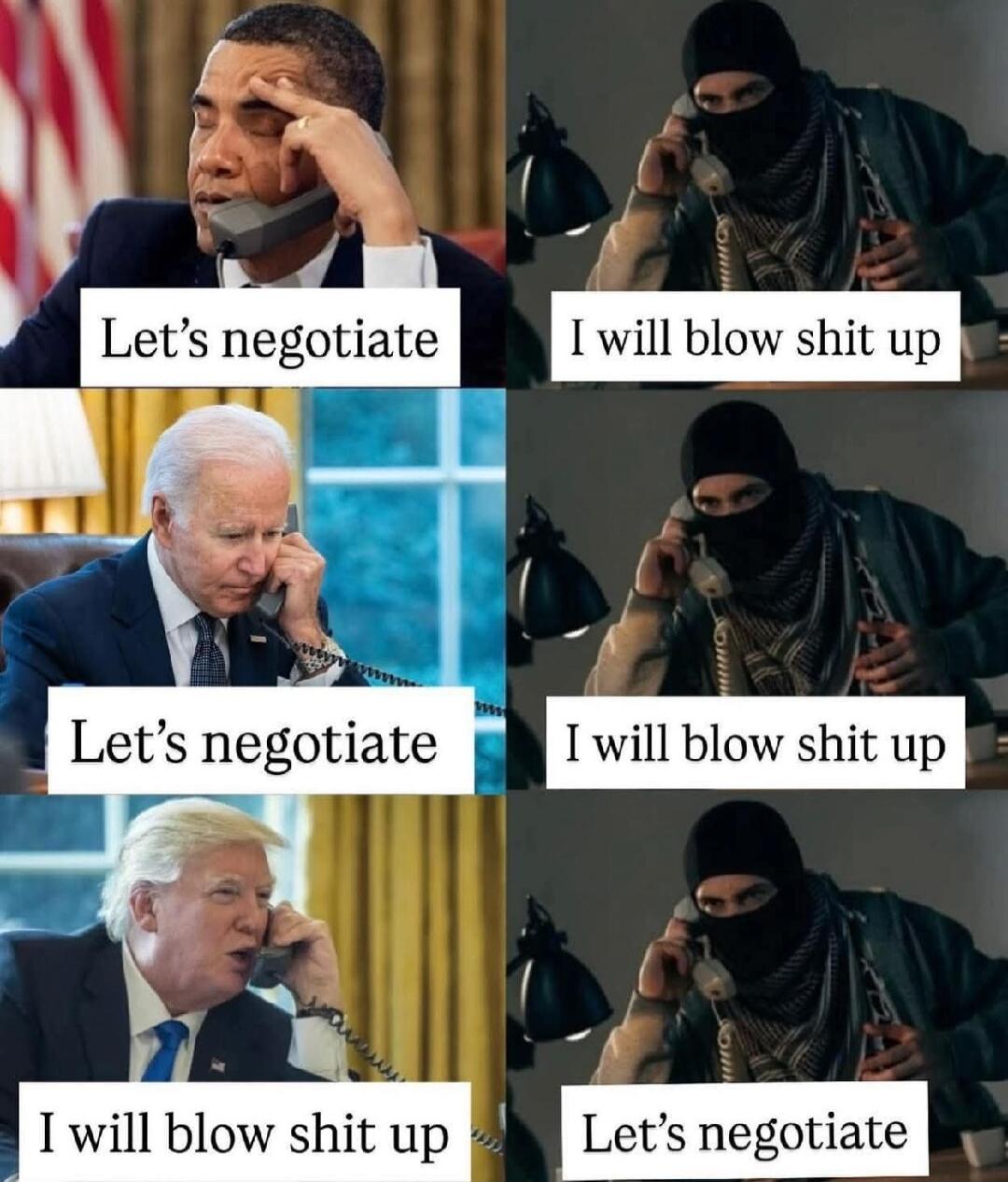 Obama: Let's negotiate. Terrorist: I will blow shit up. Biden: Let's negotiate. Terrorist: I will blow shit up. Trump: I will blow shit up. Terrorist: Let's negotiate.