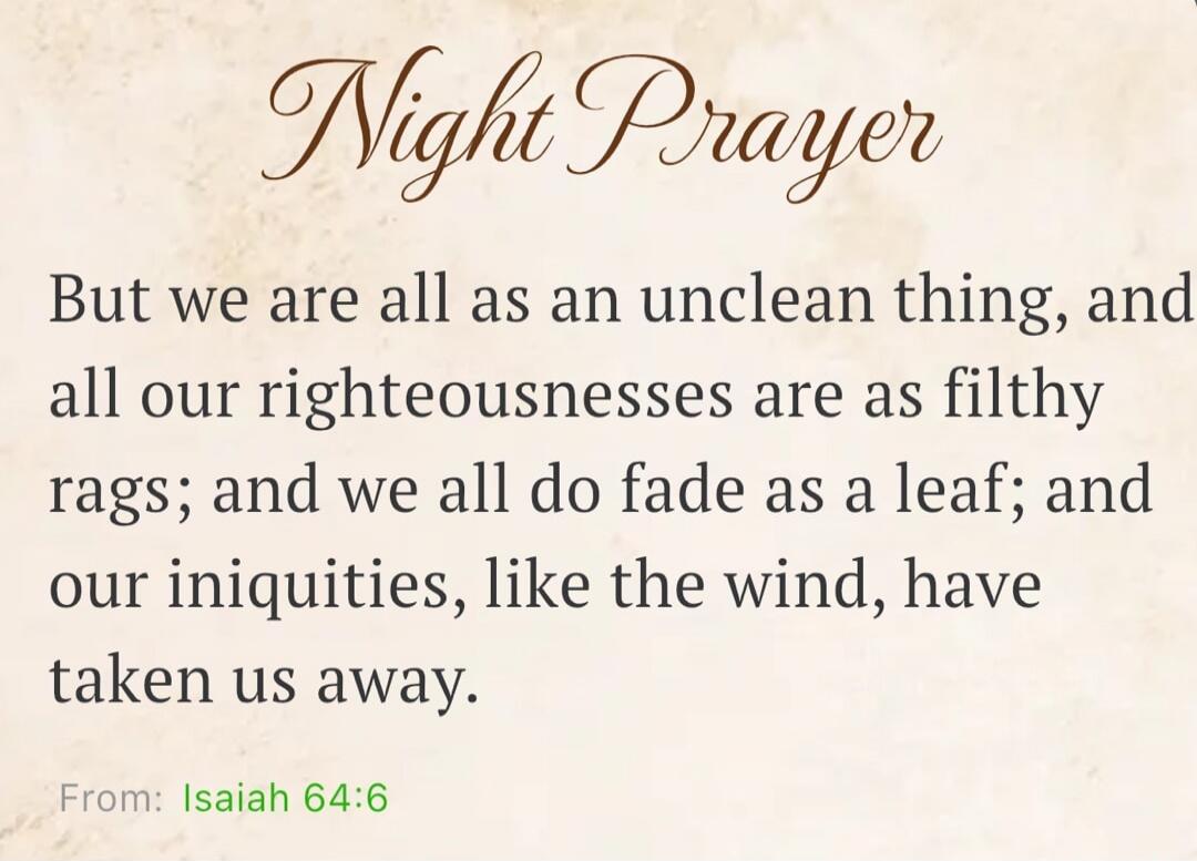 Night Prayer But we are all as an unclean thing, and all our righteousnesses are as filthy rags; and we all do fade as a leaf; and our iniquities, like the wind, have taken us away. From: Isaiah 64:6