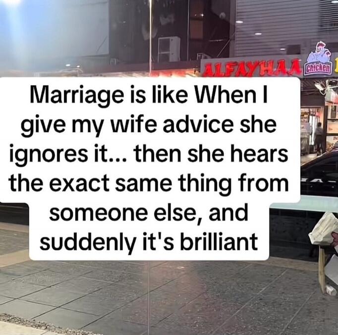 Marriage is like When I give my wife advice she ignores it... then she hears the exact same thing from someone else, and suddenly it's brilliant
