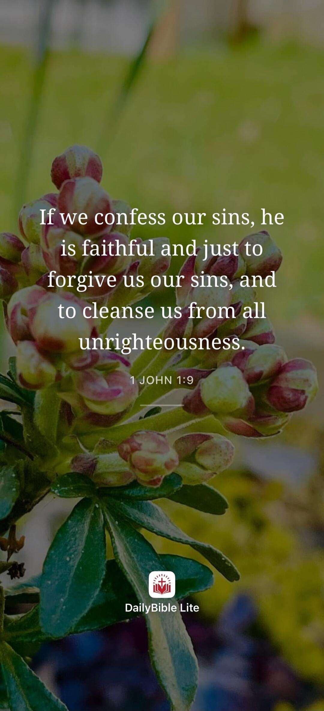 If we confess our sins, he is faithful and just to forgive us our sins, and to cleanse us from all unrighteousness. 1 JOHN 1:9 DailyBible Lite