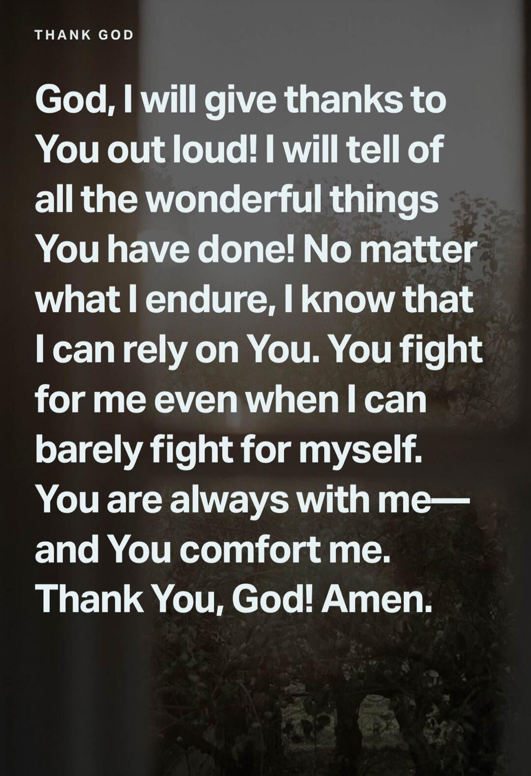 THANK GOD God, I will give thanks to You out loud! I will tell of all the wonderful things You have done! No matter what I endure, I know that I can rely on You. You fight for me even when I can barely fight for myself. You are always with me— and You comfort me. Thank You, God! Amen.