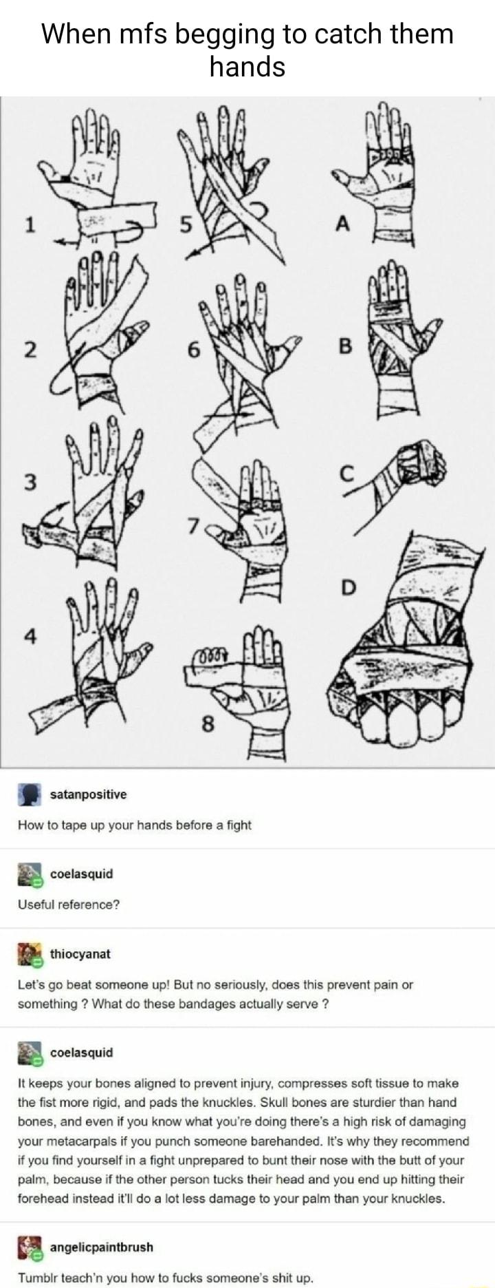 When mfs begging to catch them hands T Lets go beat someone up But no seriously does this prevent pain or something What do these bandages actualy serve 7 B consais It keeps your bones aligned o prevent njury compresses soft tissue 1o make the fist more figid and pads the knuckles Skull bones are sturdier than hand bones and even if you know what yours doing theres a high risk of damaging your met