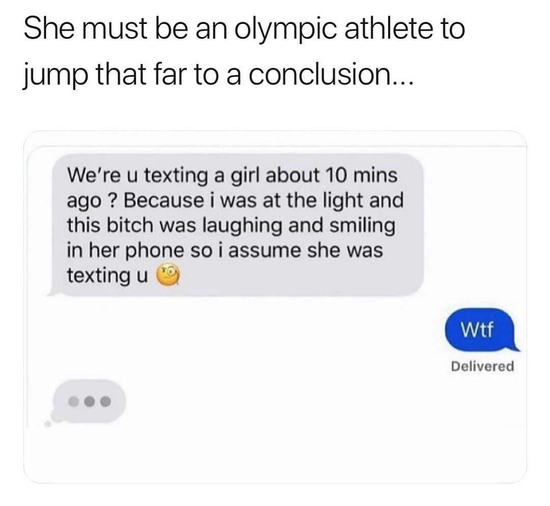 She must be an olympic athlete to jump that far to a conclusion Were u texting a girl about 10 mins ago Because i was at the light and this bitch was laughing and smiling in her phone so i assume she was texting u 9 Delivered L X J