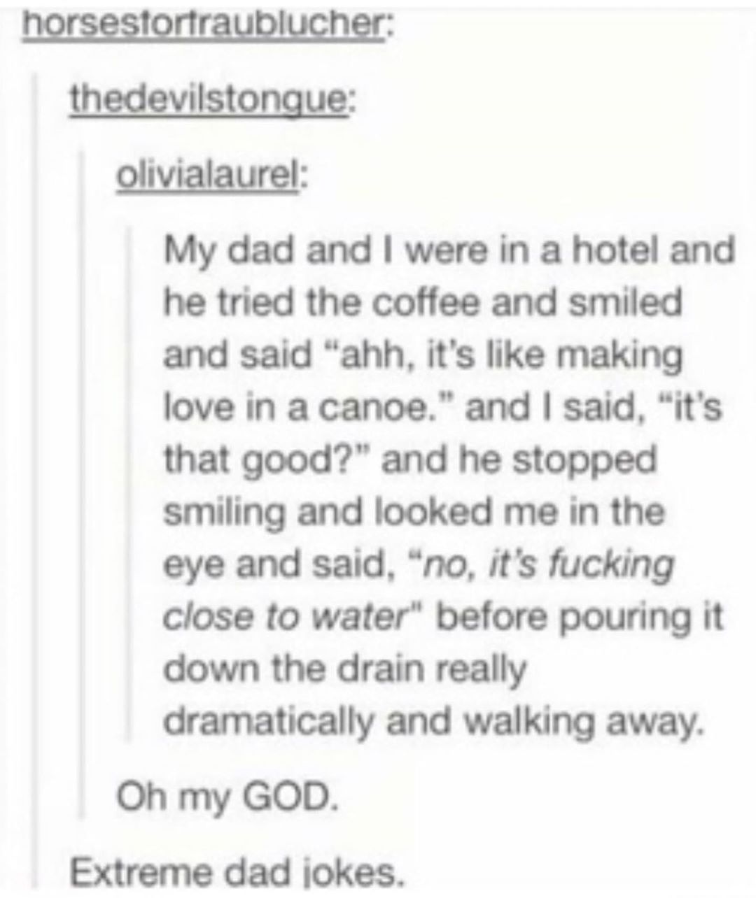 th ilsto olivialaurel My dad and were in a hotel and he tried the coffee and smiled and said ahh its like making love in a canoe and said its that good and he stopped smiling and looked me in the eye and said no its fucking close to water before pouring it down the drain really dramatically and walking away Oh my GOD Extreme dad jokes