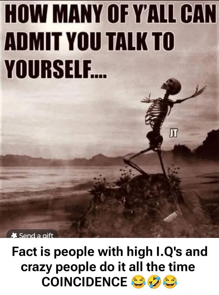 HOW MANY OF Y'ALL CAN ADMIT YOU TALK TO YOURSELF.... IT
Fact is people with high I.Q's and crazy people do it all the time COINCIDENCE 😂🤣😂