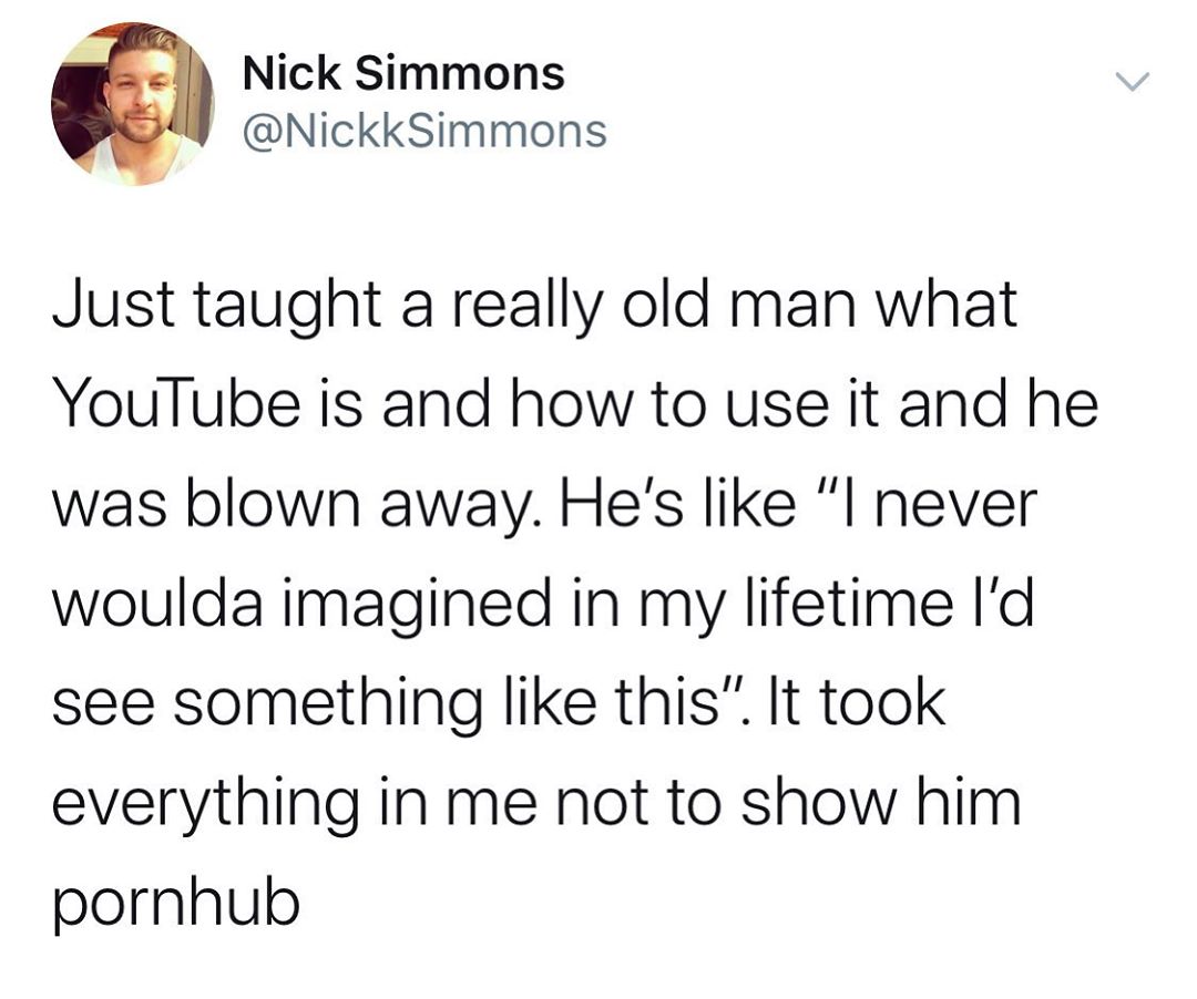 Nick Simmons NickkSimmons Just taught a really old man what YouTube is and how to use it and he was blown away Hes like l never woulda imagined in my lifetime Id see something like this It took everything in me not to show him pornhub