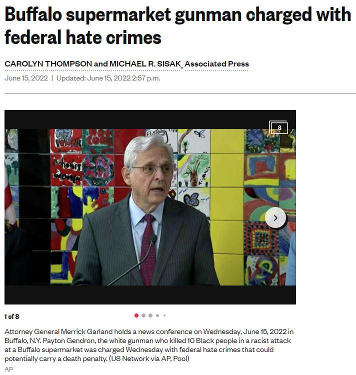 Buffalo supermarket gunman charged with federal hate crimes CAROLYN THOMPSON and MICHAEL R SISAK Associated Press June 152022 Updated June 152022 257 pm 10f8 Attorney General Merrick Garland holds a news conference on Wednesday June 152022in Buffalo NY Payton Gendron the white gunman who killed 10 Black people in a racist attack ata Buffalo supermarket was charged Wednesday with federal hate crime