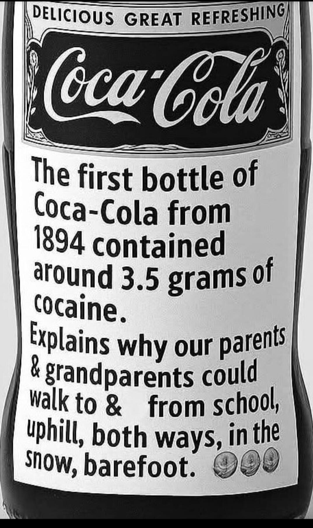 DELICIOUS GREAT REFRESHING Coca-Cola The first bottle of Coca-Cola from 1894 contained around 3.5 grams of cocaine. Explains why our parents & grandparents could walk to & from school, uphill, both ways, in the snow, barefoot.