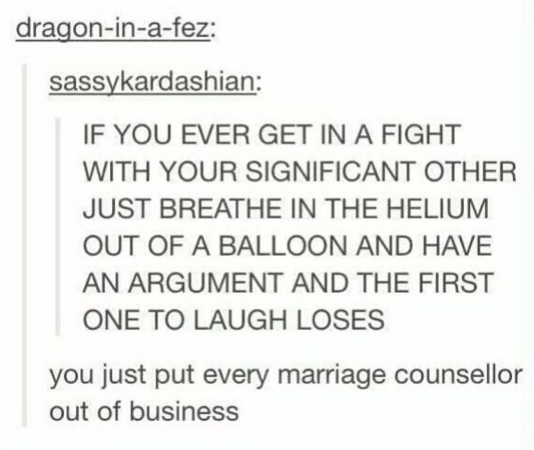 dragon in a fez sassykardashian IF YOU EVER GET IN A FIGHT WITH YOUR SIGNIFICANT OTHER JUST BREATHE IN THE HELIUM OUT OF A BALLOON AND HAVE AN ARGUMENT AND THE FIRST ONE TO LAUGH LOSES you just put every marriage counsellor out of business