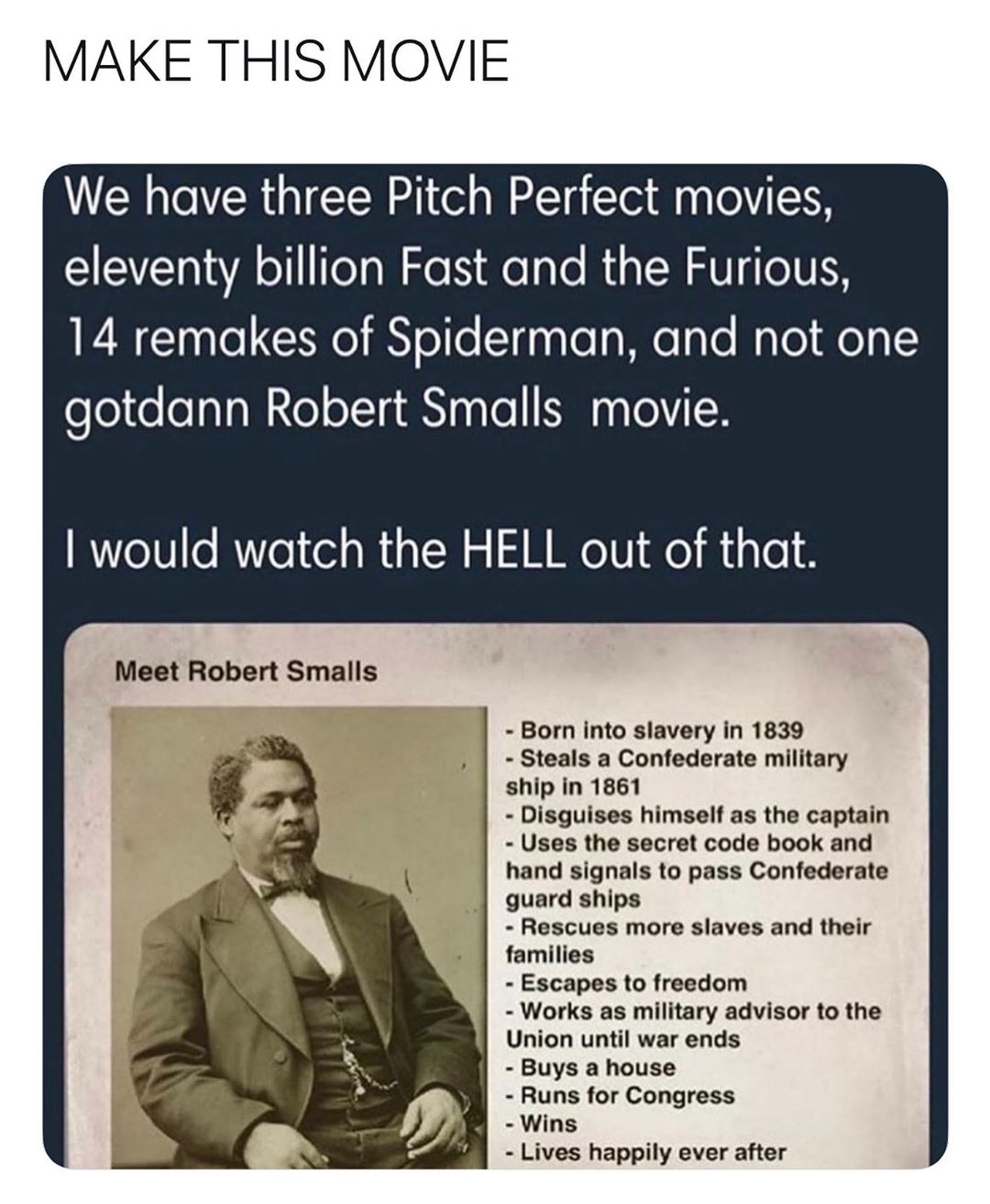 MAKE THIS MOVIE We have three Pitch Perfect movies SRV WA o Tela N e N e aTo RiglN AV eIVE 14 remakes of Spiderman and not one gotdann Robert Smalls movie would watch the HELL out of that Meet Robert Smalls Born into slavery in 1839 Steals a Confederate military ship in 1861 Disguises himself as the captain Uses the secret code book and hand signals to pass Confederate guard ships Rescues more sla
