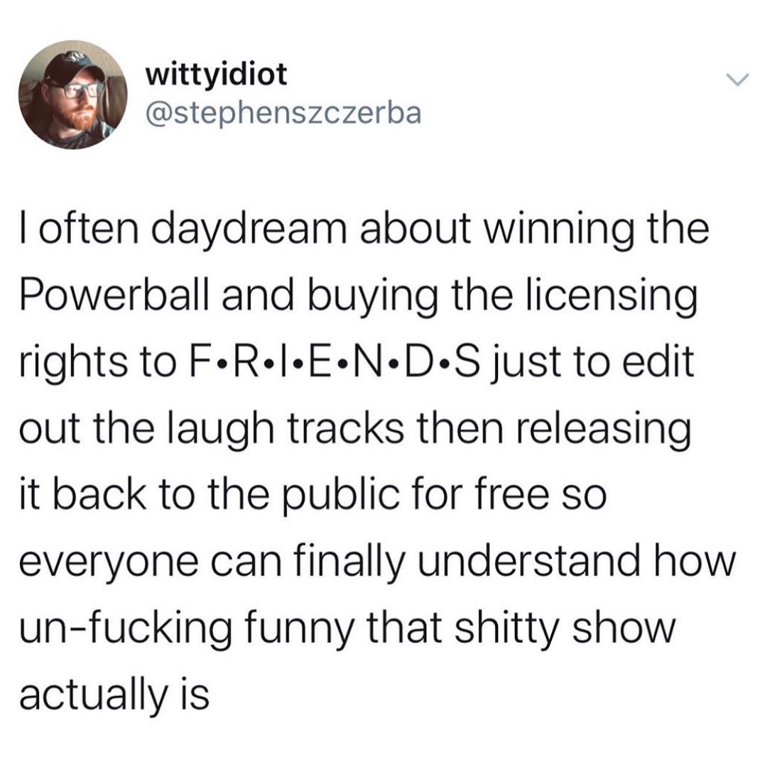 P wittyidiot stephenszczerba often daydream about winning the Powerball and buying the licensing rights to FeRelEND S just to edit out the laugh tracks then releasing it back to the public for free so everyone can finally understand how un fucking funny that shitty show actually is