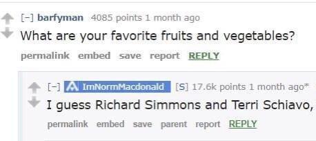 4 barfyman 4085 points 1 month ago What are your favorite fruits and vegetables permalink embed save report REPLY 4 51 176K points 1 month ago I guess Richard Simmons and Terri Schiavo permalink embed save parent report REPLY