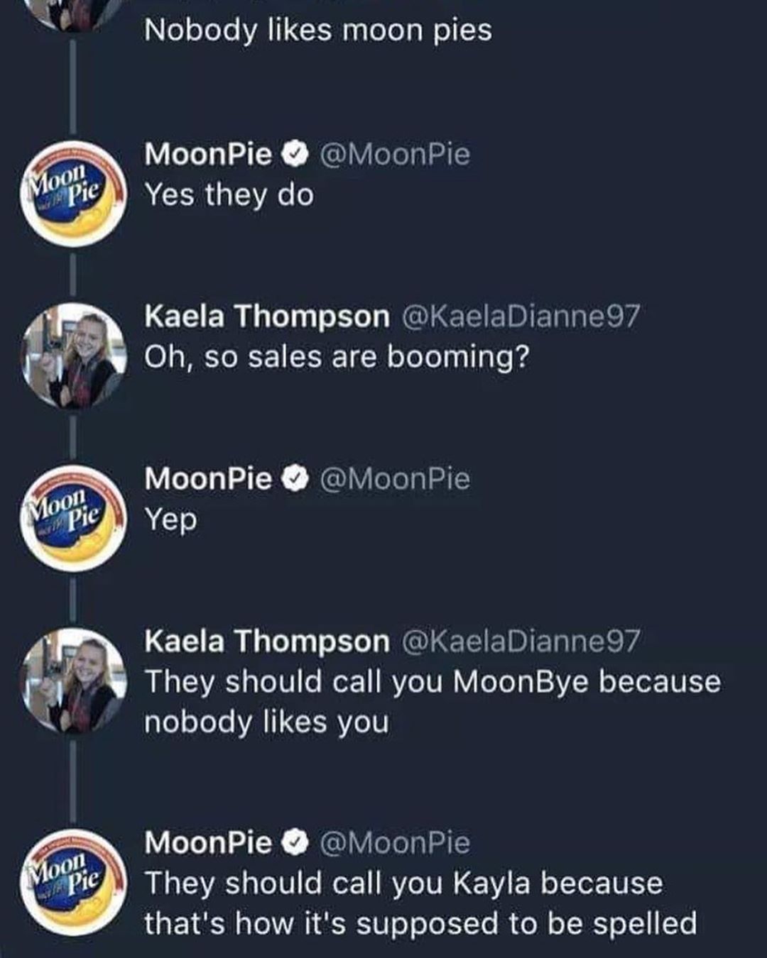 4 o3 Nobody likes moon pies MoonPie MoonPie Yes they do Kaela Thompson KaelaDianne97 0 s MY RF EI1 W o To Lol pul g Lo 4 _ MoonPie MoonPie Kaela Thompson KaelaDianne97 W They should call you MoonBye because L nobody likes you MoonPie MoonPie BN T3V o U1 o or 1 Ro IV 1VA F W o oTor VL thats how its supposed to be spelled