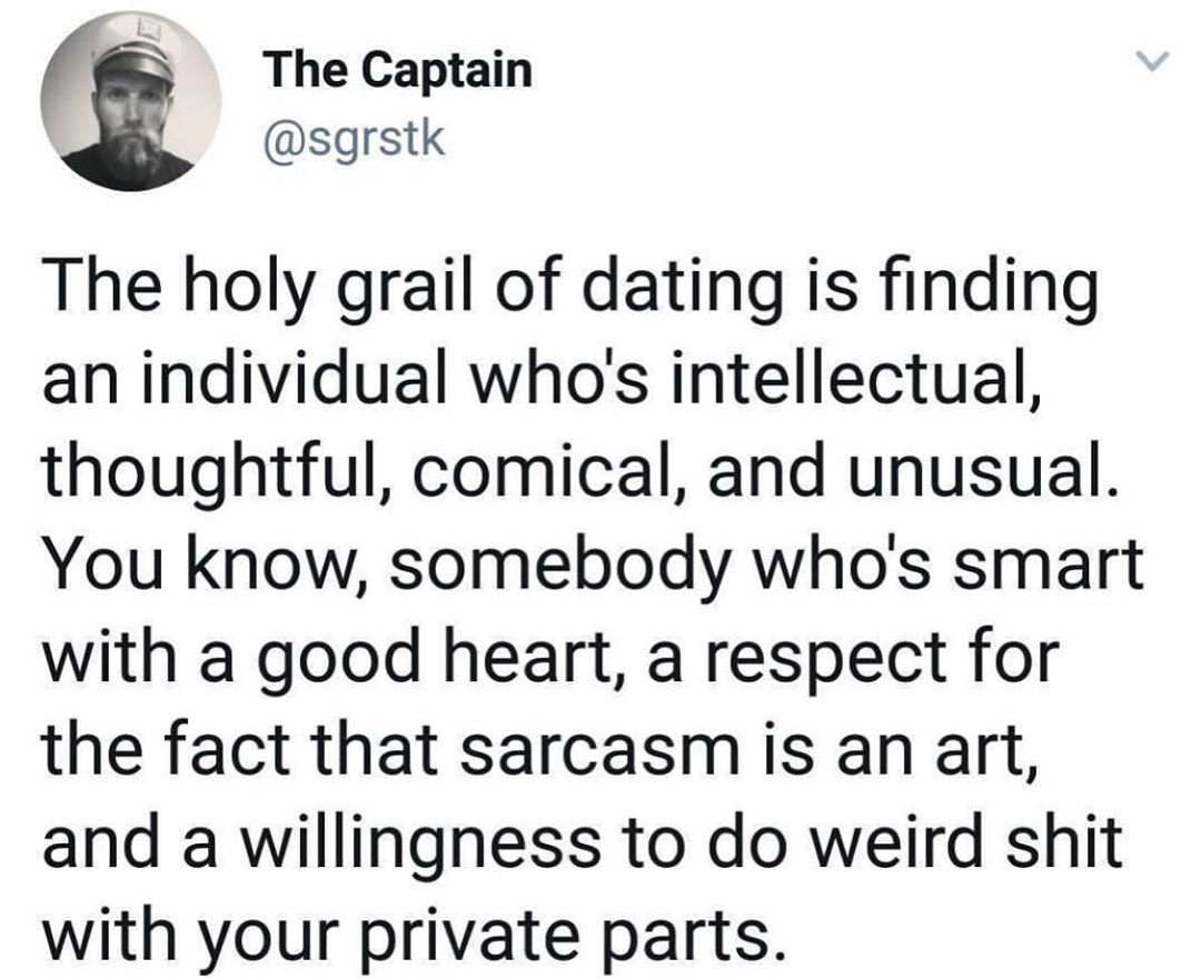 The Captain sgrstk The holy grail of dating is finding an individual whos intellectual thoughtful comical and unusual You know somebody whos smart with a good heart a respect for the fact that sarcasm is an art and a willingness to do weird shit with your private parts