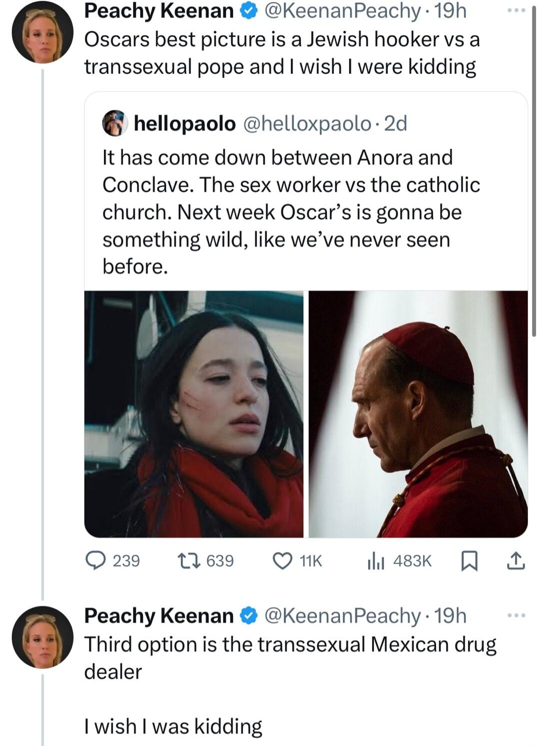 Peachy Keenan KeenanPeachy 19h Oscars best picture is a Jewish hooker vs a transsexual pope and wish were kidding hellopaolo helloxpaolo 2d It has come down between Anora and Conclave The sex worker vs the catholic church Next week Oscars is gonna be something wild like weve never seen before O 239 13 639 Q 1k 483k A Peachy Keenan KeenanPeachy 19h Third option is the transsexual Mexican drug deale