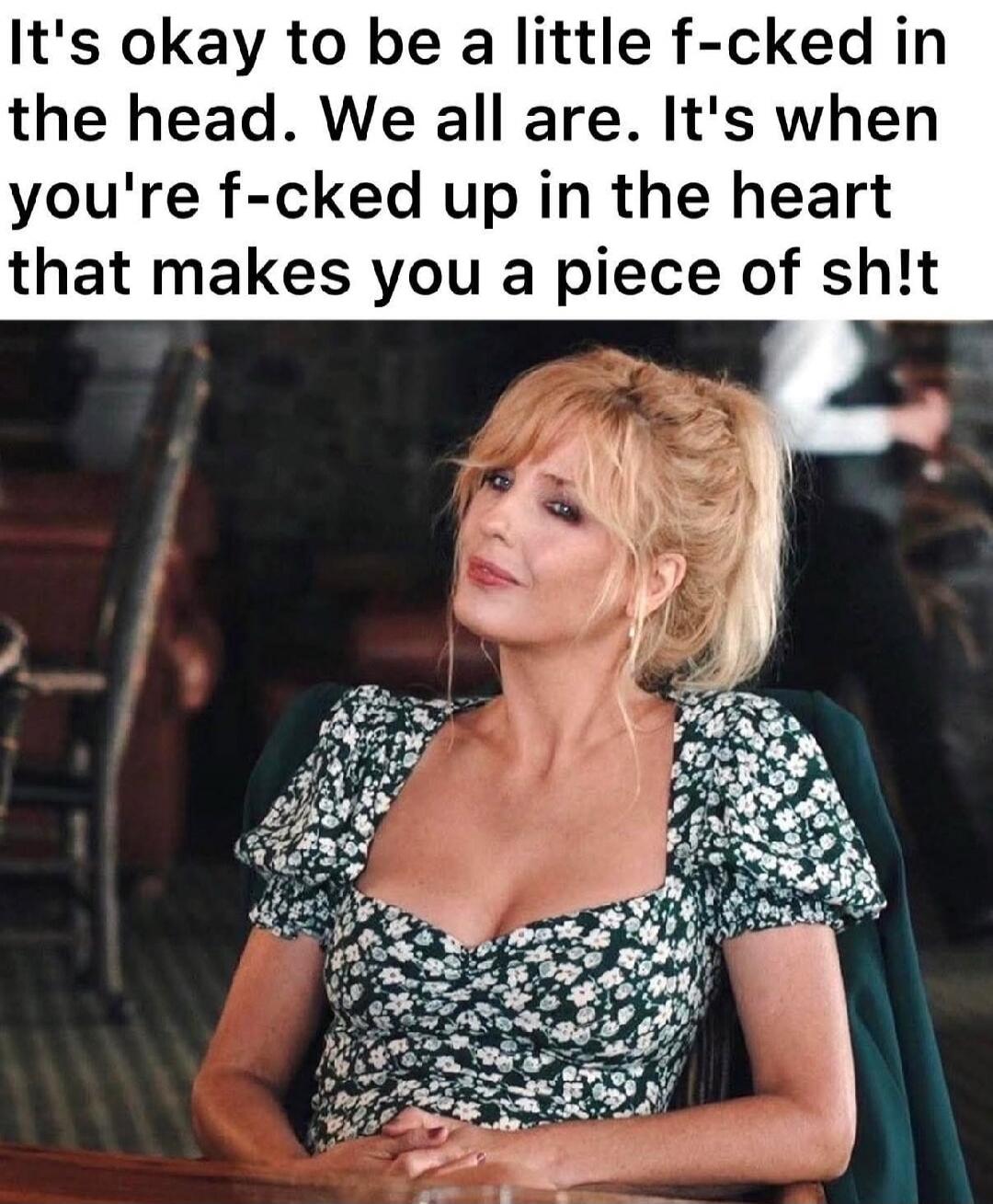 It's okay to be a little f-cked in the head. We all are. It's when you're f-cked up in the heart that makes you a piece of sh!t