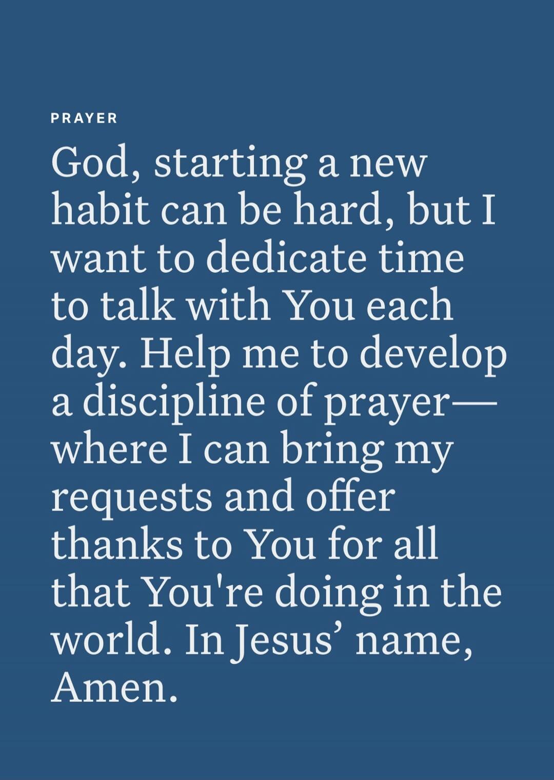 God, starting a new habit can be hard, but I want to dedicate time to talk with You each day. Help me to develop a discipline of prayer— where I can bring my requests and offer thanks to You for all that You're doing in the world. In Jesus’ name, Amen.