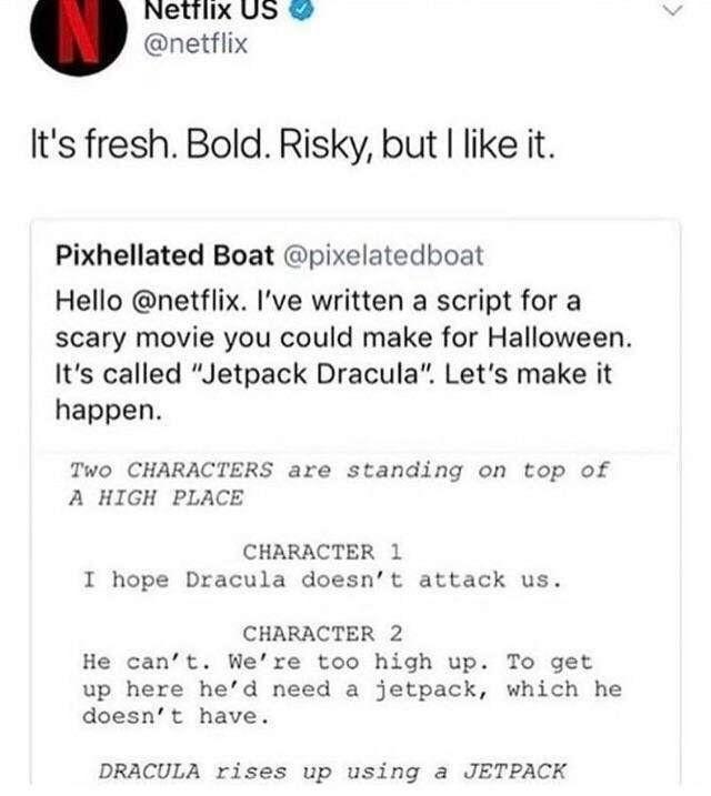 Netrix Us netflix Its fresh Bold Risky but like it Pixhellated Boat pixelatedboat Hello netflix Ive written a script for a scary movie you could make for Halloween Its called Jetpack Dracula Lets make it happen Two CHARACTERS are standing on top of A HIGH PLACE CHARACTER 1 I hope Dracula doesnt attack us CHARACTER 2 He cant Were too high up To get up here hed need a jetpack which he doesnt have DR