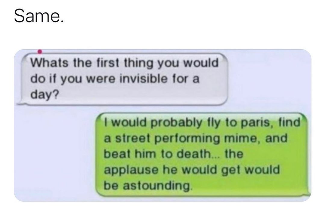 Same f Whats the first thing you would do if you were invisible for a day would probably fly to paris find a street performing mime and beat him to death the applause he would get would be astounding