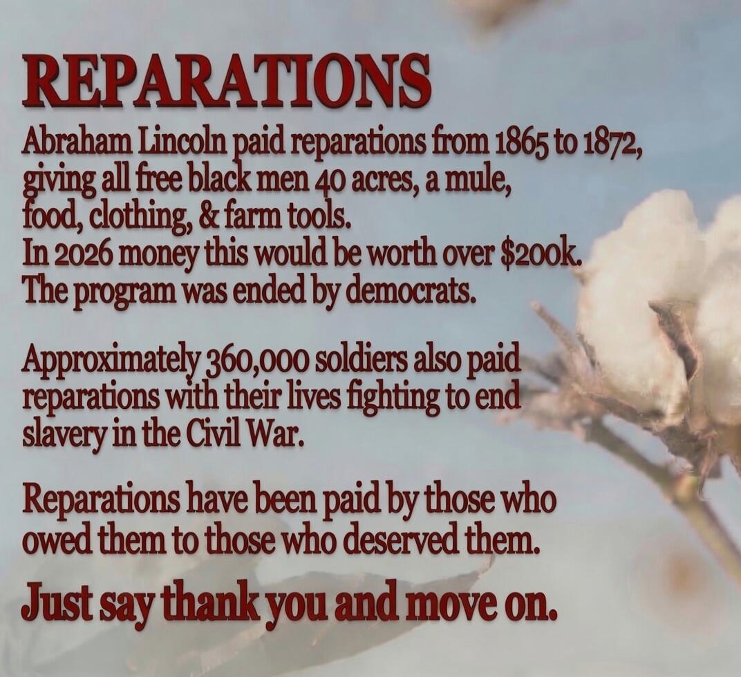 REPARATIONS Abraham Lincoln paid reparations from 1865 to 1872, giving all free black men 40 acres, a mule, food, clothing, & farm tools. In 2026 money this would be worth over $200k. The program was ended by democrats. Approximately 360,000 soldiers also paid reparations with their lives fighting to end slavery in the Civil War. Reparations have b