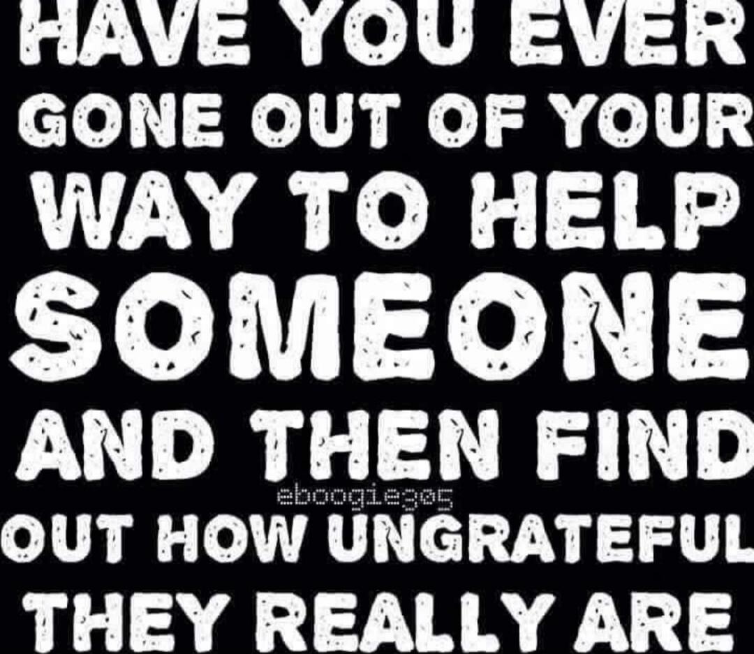HAVE YOU EVER GONE OUT OF YOUR WAY TO HELP SOMEONE AND THEN FIND OUT HOW UNGRATEFUL THEY REALLY ARE