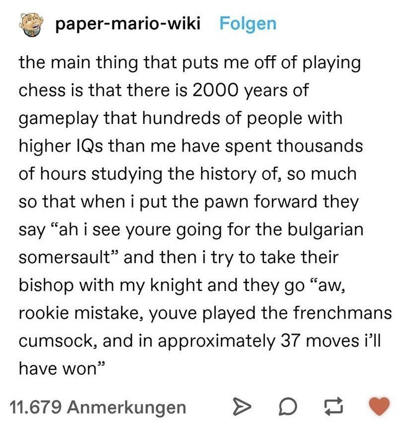 paper mario wiki Folgen the main thing that puts me off of playing chess is that there is 2000 years of gameplay that hundreds of people with higher IQs than me have spent thousands of hours studying the history of so much so that when i put the pawn forward they say ah i see youre going for the bulgarian somersault and then i try to take their bishop with my knight and they go aw rookie mistake y