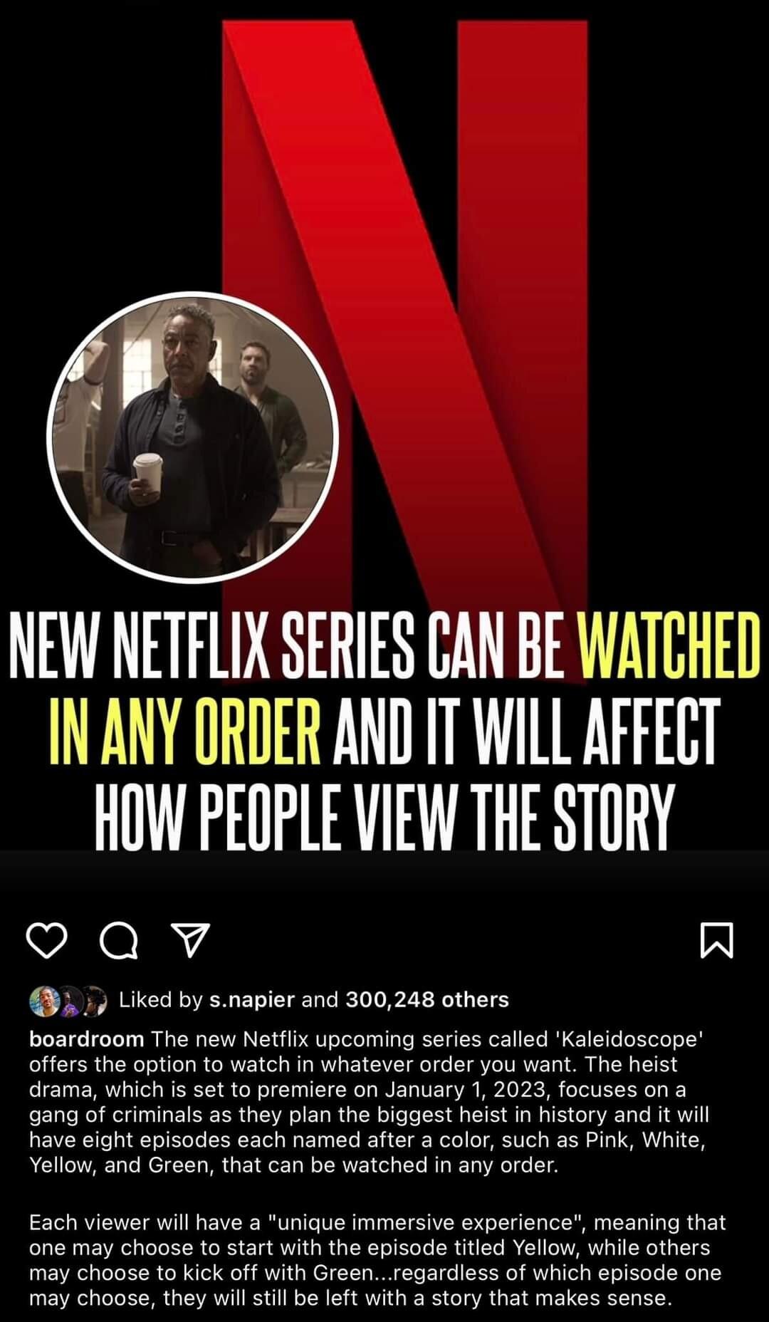 NEW NETFLIX SERIES CAN BE WATCHED INANY ORDER AND IT WILL AFFECT HOW PEOPLE VIEW THE STORY Qv A Liked by snapier and 300248 others boardroom The new Netflix upcoming series called Kaleidoscope offers the option to watch in whatever order you want The heist drama which is set to premiere on January 1 2023 focuses on a gang of criminals as they plan the biggest heist in history and it will have eigh