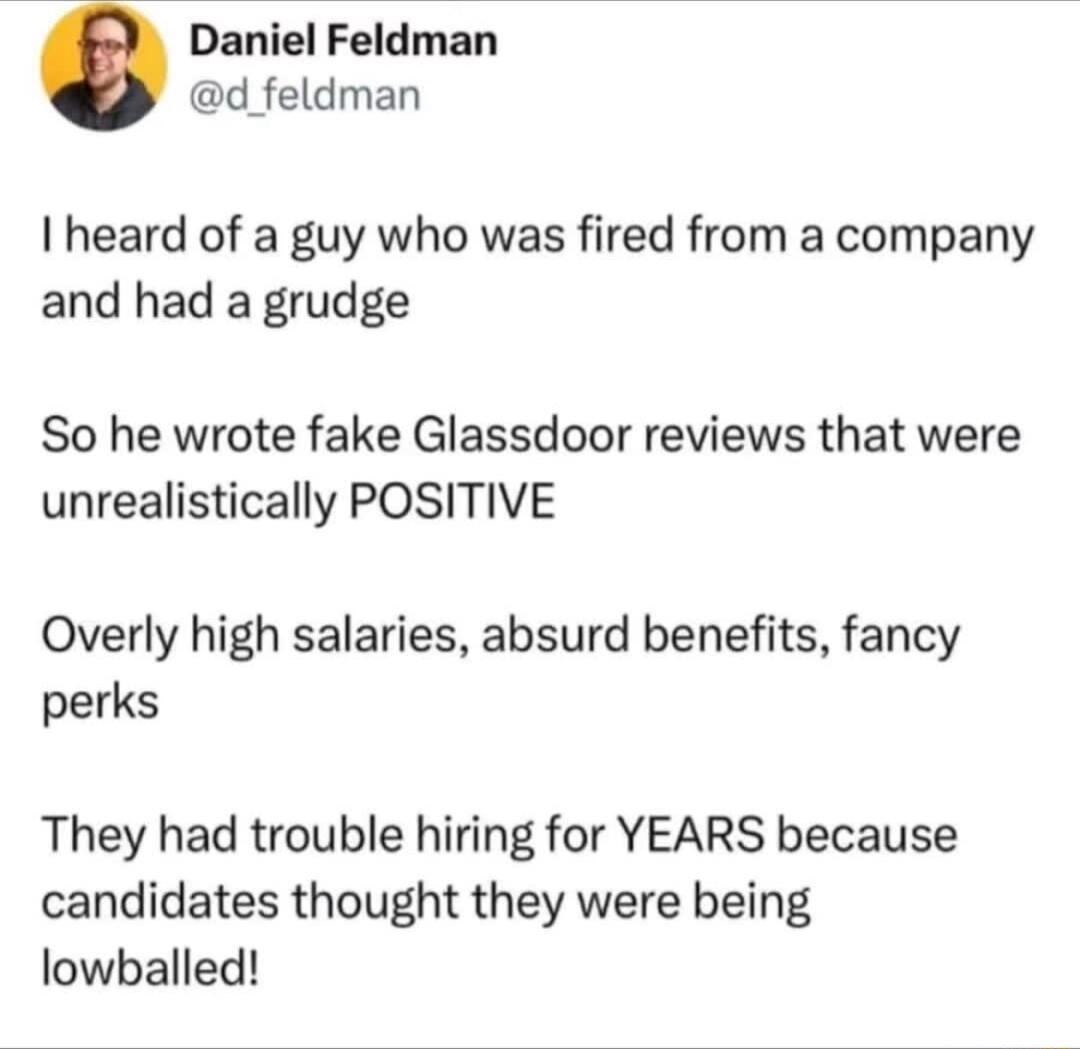 Daniel Feldman d feldman heard of a guy who was fired from a company and had a grudge So he wrote fake Glassdoor reviews that were unrealistically POSITIVE Overly high salaries absurd benefits fancy perks They had trouble hiring for YEARS because candidates thought they were being lowballed