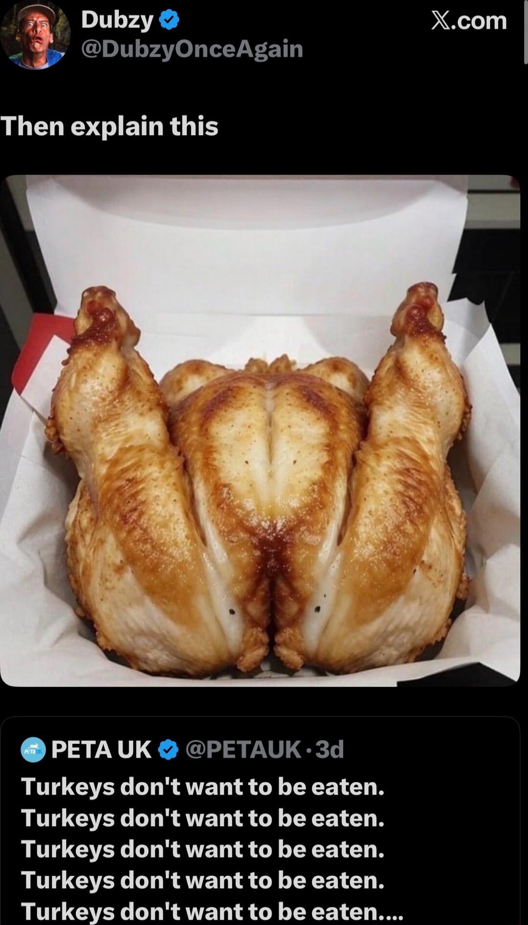Then explain this
[photo of a roasted turkey in a box that looks oddly shaped]
PETA UK tweet: Turkeys don't want to be eaten. Turkeys don't want to be eaten. Turkeys don't want to be eaten. Turkeys don't want to be eaten. Turkeys don't want to be eaten....