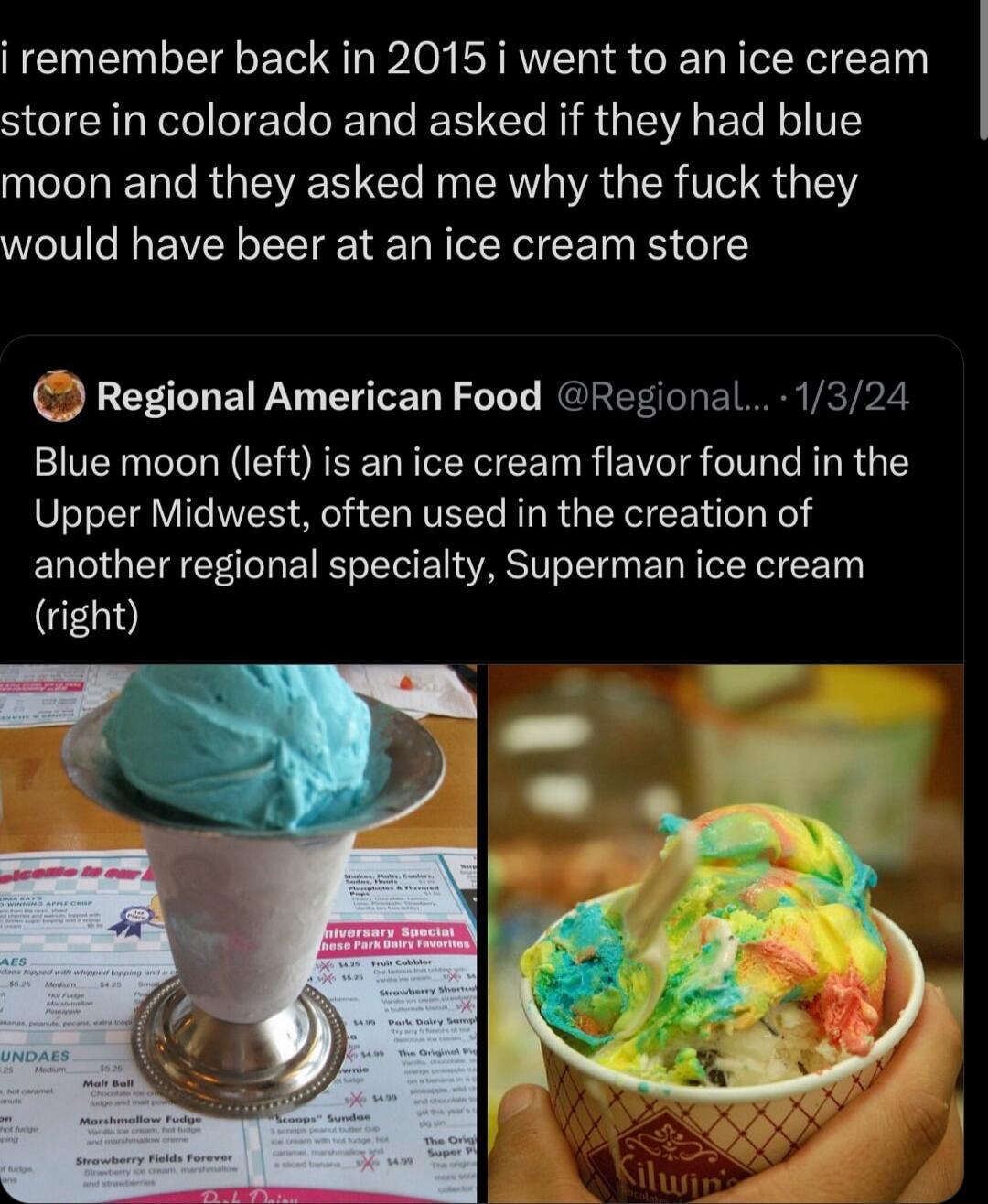 i remember back in 2015 i went to an ice cream store in colorado and asked if they had blue moon and they asked me why the fuck they would have beer at an ice cream store Regional American Food Regional1324 Blue moon left is an ice cream flavor found in the Upper Midwest often used in the creation of another regional specialty Superman ice cream GEGD