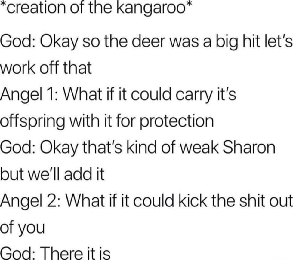 creation of the kKangaroo God Okay so the deer was a big hit lets work off that Angel 1 What if it could carry its offspring with it for protection God Okay thats kind of weak Sharon but well add it Angel 2 What if it could kick the shit out of you God Thereitis