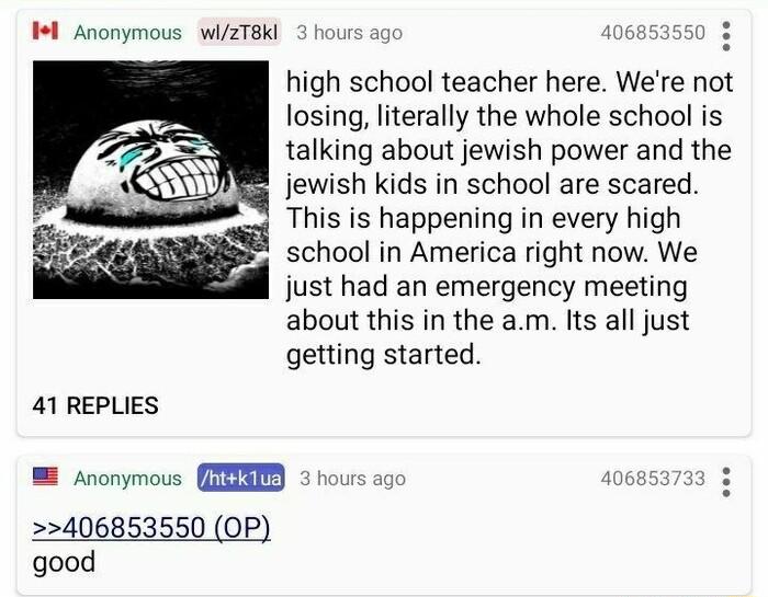 Il Anonymous wiZT8KI s 106853550 3 high school teacher here Were not losing literally the whole school is talking about jewish power and the jewish kids in school are scared This is happening in every high w school in America right now We just had an emergency meeting about this in the am Its all just getting started 41 REPLIES fnonymous A hours ag 53739 3 406853550 OP good